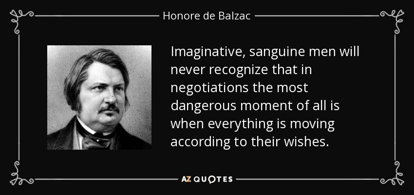 Imaginative, sanguine men will never recognize that in negotiations the most dangerous moment of all is when everything is moving according to their wishes. - Honore de Balzac