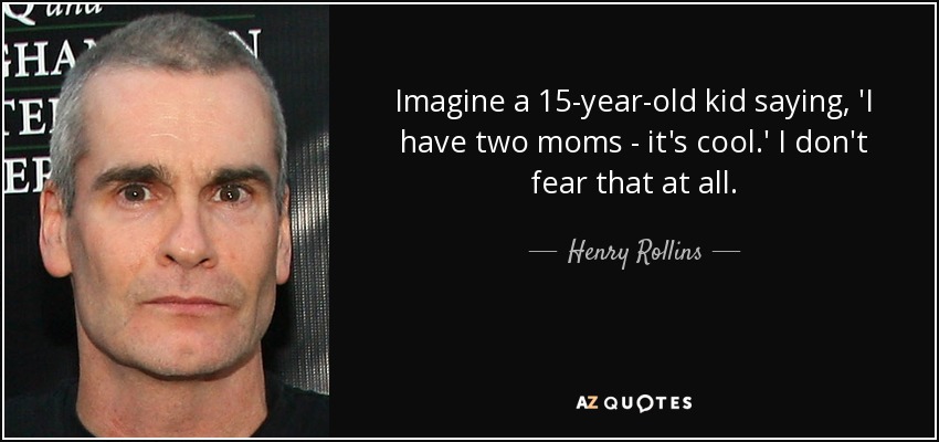 Imagine a 15-year-old kid saying, 'I have two moms - it's cool.' I don't fear that at all. - Henry Rollins