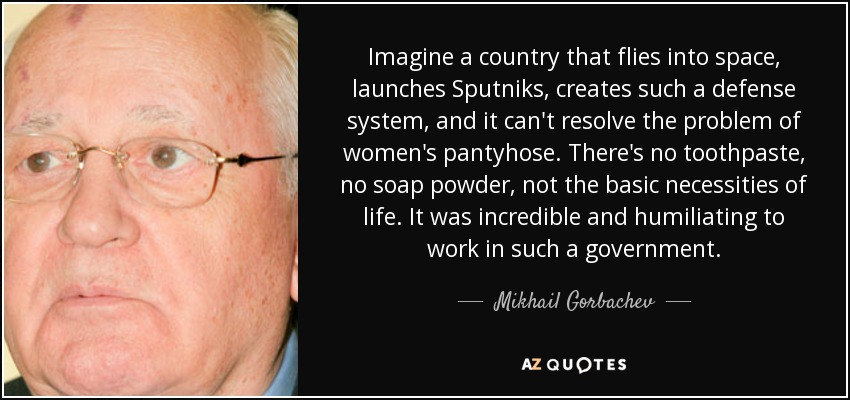 Imagine a country that flies into space, launches Sputniks, creates such a defense system, and it can't resolve the problem of women's pantyhose. There's no toothpaste, no soap powder, not the basic necessities of life. It was incredible and humiliating to work in such a government. - Mikhail Gorbachev