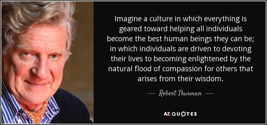 Imagine a culture in which everything is geared toward helping all individuals become the best human beings they can be; in which individuals are driven to devoting their lives to becoming enlightened by the natural flood of compassion for others that arises from their wisdom. - Robert Thurman