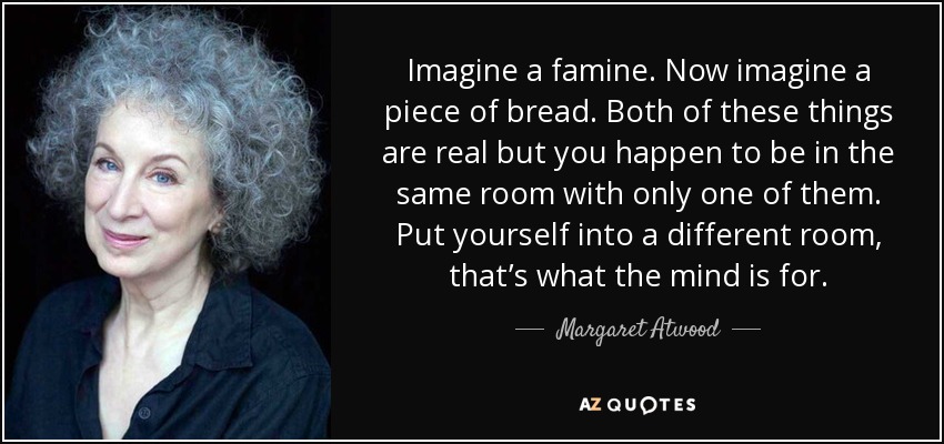 Imagine a famine. Now imagine a piece of bread. Both of these things are real but you happen to be in the same room with only one of them. Put yourself into a different room, that’s what the mind is for. - Margaret Atwood