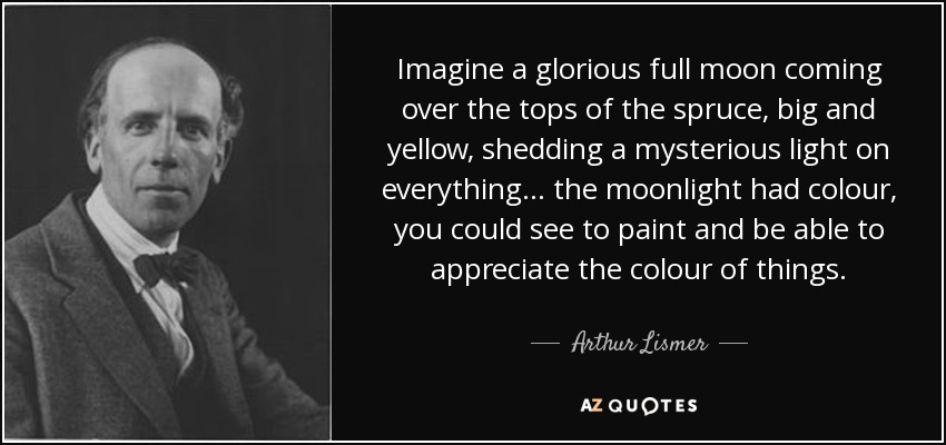 Imagine a glorious full moon coming over the tops of the spruce, big and yellow, shedding a mysterious light on everything... the moonlight had colour, you could see to paint and be able to appreciate the colour of things. - Arthur Lismer