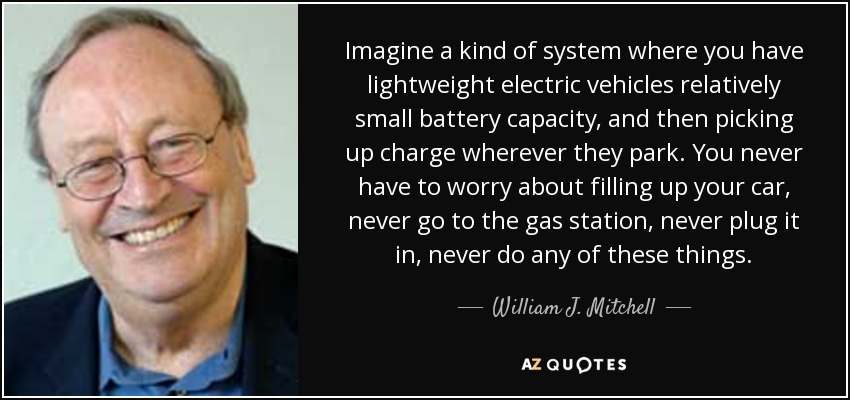 Imagine a kind of system where you have lightweight electric vehicles relatively small battery capacity, and then picking up charge wherever they park. You never have to worry about filling up your car, never go to the gas station, never plug it in, never do any of these things. - William J. Mitchell
