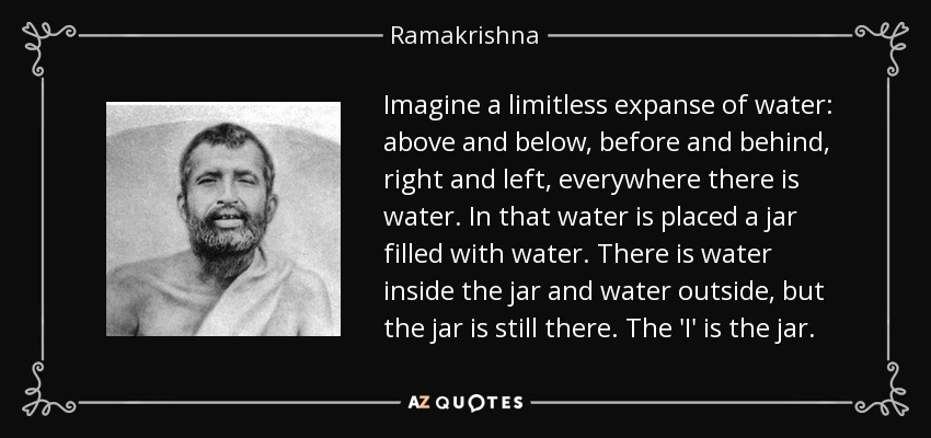 Imagine a limitless expanse of water: above and below, before and behind, right and left, everywhere there is water. In that water is placed a jar filled with water. There is water inside the jar and water outside, but the jar is still there. The 'I' is the jar. - Ramakrishna