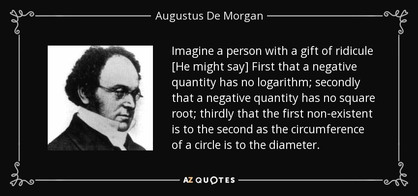 Imagine a person with a gift of ridicule [He might say] First that a negative quantity has no logarithm; secondly that a negative quantity has no square root; thirdly that the first non-existent is to the second as the circumference of a circle is to the diameter. - Augustus De Morgan