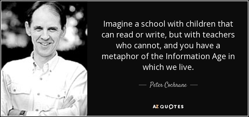 Imagine a school with children that can read or write, but with teachers who cannot, and you have a metaphor of the Information Age in which we live. - Peter Cochrane