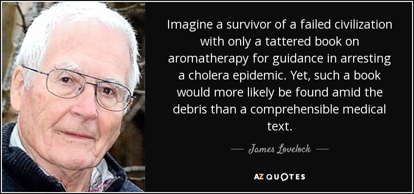 Imagine a survivor of a failed civilization with only a tattered book on aromatherapy for guidance in arresting a cholera epidemic. Yet, such a book would more likely be found amid the debris than a comprehensible medical text. - James Lovelock
