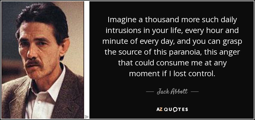 Imagine a thousand more such daily intrusions in your life, every hour and minute of every day, and you can grasp the source of this paranoia, this anger that could consume me at any moment if I lost control. - Jack Abbott