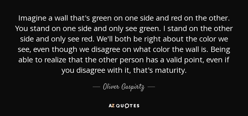 Imagine a wall that's green on one side and red on the other. You stand on one side and only see green. I stand on the other side and only see red. We'll both be right about the color we see, even though we disagree on what color the wall is. Being able to realize that the other person has a valid point, even if you disagree with it, that's maturity. - Oliver Gaspirtz