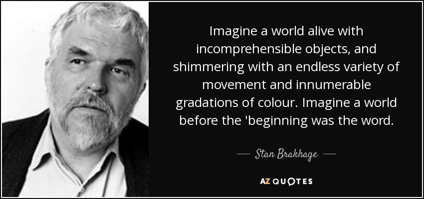 Imagine a world alive with incomprehensible objects, and shimmering with an endless variety of movement and innumerable gradations of colour. Imagine a world before the 'beginning was the word. - Stan Brakhage