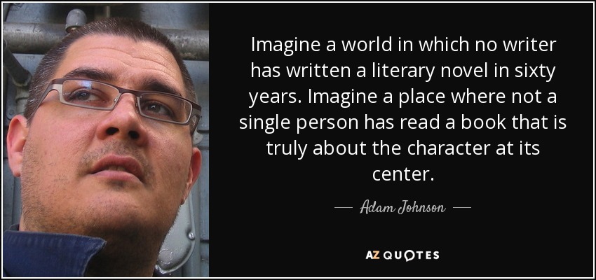 Imagine a world in which no writer has written a literary novel in sixty years. Imagine a place where not a single person has read a book that is truly about the character at its center. - Adam Johnson