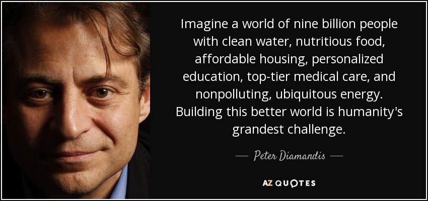 Imagine a world of nine billion people with clean water, nutritious food, affordable housing, personalized education, top-tier medical care, and nonpolluting, ubiquitous energy. Building this better world is humanity's grandest challenge. - Peter Diamandis