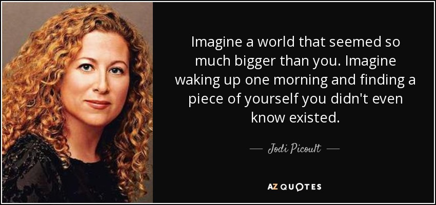 Imagine a world that seemed so much bigger than you. Imagine waking up one morning and finding a piece of yourself you didn't even know existed. - Jodi Picoult