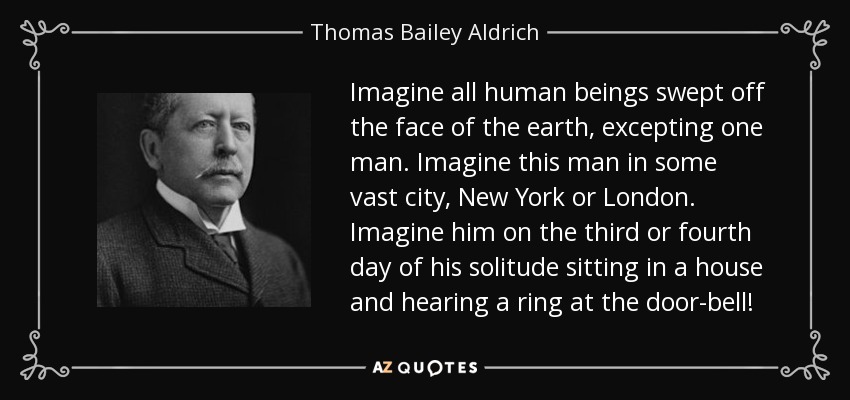 Imagine all human beings swept off the face of the earth, excepting one man. Imagine this man in some vast city, New York or London. Imagine him on the third or fourth day of his solitude sitting in a house and hearing a ring at the door-bell! - Thomas Bailey Aldrich