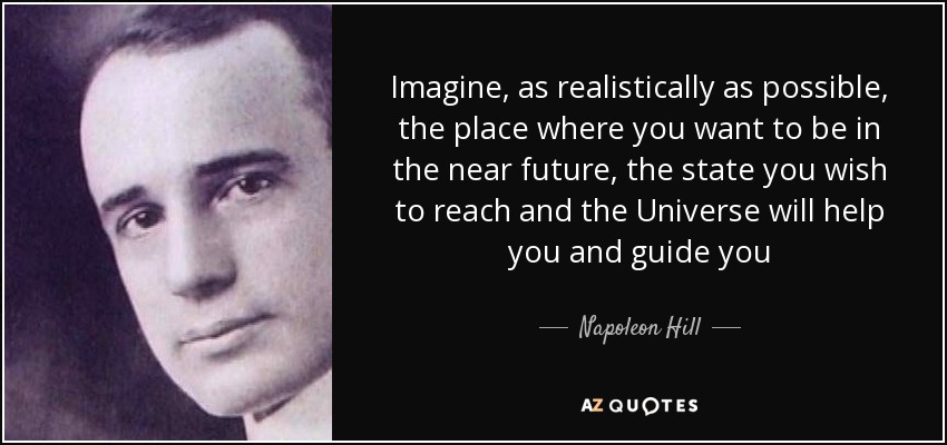 Imagine, as realistically as possible, the place where you want to be in the near future, the state you wish to reach and the Universe will help you and guide you - Napoleon Hill