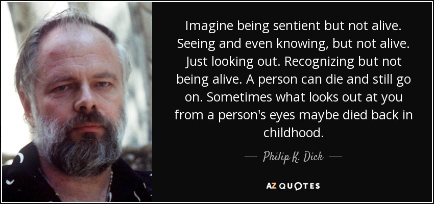 Imagine being sentient but not alive. Seeing and even knowing, but not alive. Just looking out. Recognizing but not being alive. A person can die and still go on. Sometimes what looks out at you from a person's eyes maybe died back in childhood. - Philip K. Dick