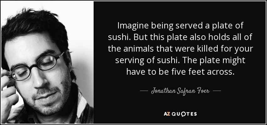 Imagine being served a plate of sushi. But this plate also holds all of the animals that were killed for your serving of sushi. The plate might have to be five feet across. - Jonathan Safran Foer