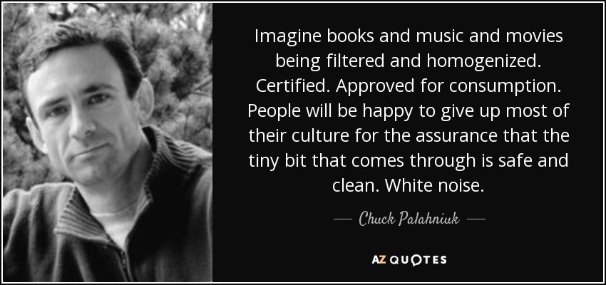 Imagine books and music and movies being filtered and homogenized. Certified. Approved for consumption. People will be happy to give up most of their culture for the assurance that the tiny bit that comes through is safe and clean. White noise. - Chuck Palahniuk