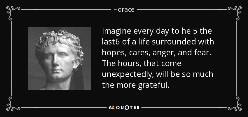 Imagine every day to he 5 the last6 of a life surrounded with hopes, cares, anger, and fear. The hours, that come unexpectedly, will be so much the more grateful. - Horace