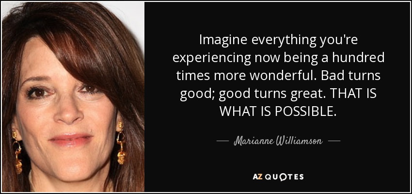 Imagine everything you're experiencing now being a hundred times more wonderful. Bad turns good; good turns great. THAT IS WHAT IS POSSIBLE. - Marianne Williamson