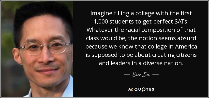 Imagine filling a college with the first 1,000 students to get perfect SATs. Whatever the racial composition of that class would be, the notion seems absurd because we know that college in America is supposed to be about creating citizens and leaders in a diverse nation. - Eric Liu