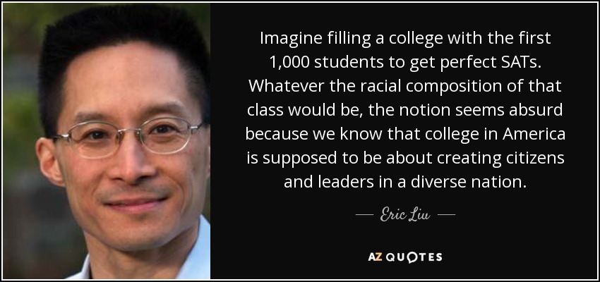 Imagine filling a college with the first 1,000 students to get perfect SATs. Whatever the racial composition of that class would be, the notion seems absurd because we know that college in America is supposed to be about creating citizens and leaders in a diverse nation. - Eric Liu