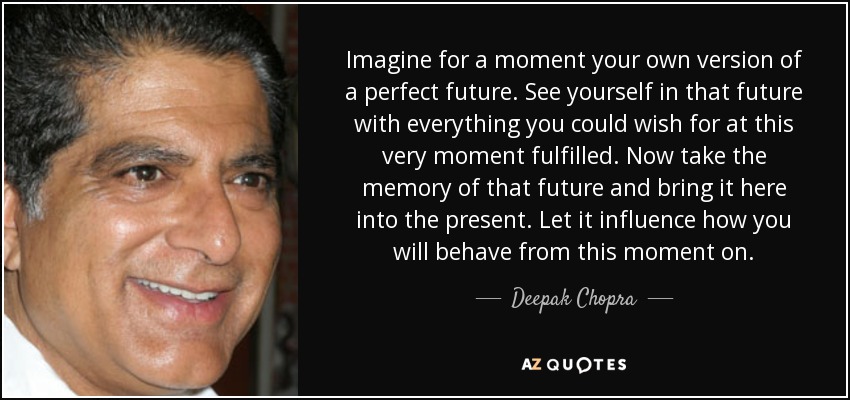 Imagine for a moment your own version of a perfect future. See yourself in that future with everything you could wish for at this very moment fulfilled. Now take the memory of that future and bring it here into the present. Let it influence how you will behave from this moment on. - Deepak Chopra