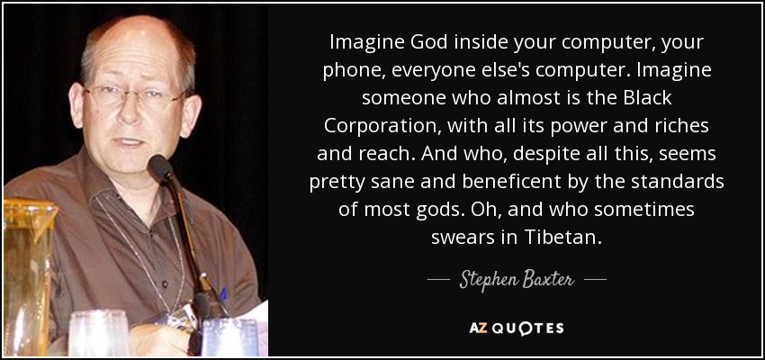 Imagine God inside your computer, your phone, everyone else's computer. Imagine someone who almost is the Black Corporation, with all its power and riches and reach. And who, despite all this, seems pretty sane and beneficent by the standards of most gods. Oh, and who sometimes swears in Tibetan. - Stephen Baxter