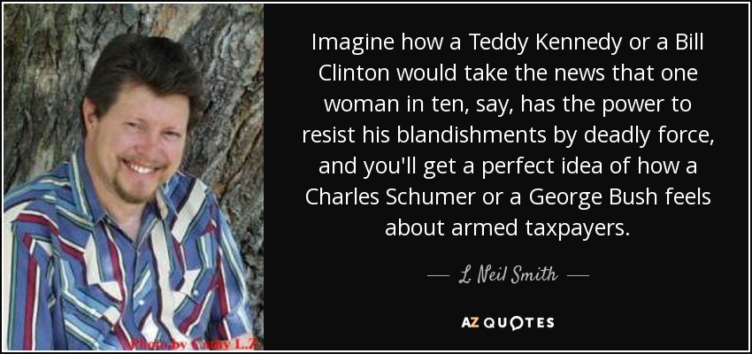 Imagine how a Teddy Kennedy or a Bill Clinton would take the news that one woman in ten, say, has the power to resist his blandishments by deadly force, and you'll get a perfect idea of how a Charles Schumer or a George Bush feels about armed taxpayers. - L. Neil Smith