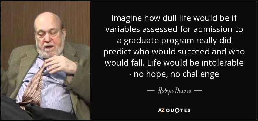 Imagine how dull life would be if variables assessed for admission to a graduate program really did predict who would succeed and who would fall. Life would be intolerable - no hope, no challenge - Robyn Dawes