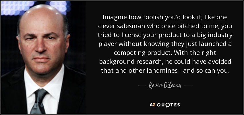 Imagine how foolish you'd look if, like one clever salesman who once pitched to me, you tried to license your product to a big industry player without knowing they just launched a competing product. With the right background research, he could have avoided that and other landmines - and so can you. - Kevin O'Leary