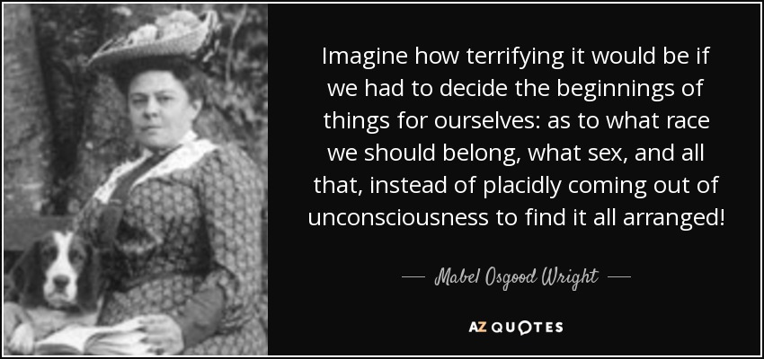 Imagine how terrifying it would be if we had to decide the beginnings of things for ourselves: as to what race we should belong, what sex, and all that, instead of placidly coming out of unconsciousness to find it all arranged! - Mabel Osgood Wright
