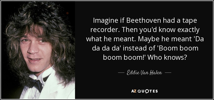 Imagine if Beethoven had a tape recorder. Then you'd know exactly what he meant. Maybe he meant 'Da da da da' instead of 'Boom boom boom boom!' Who knows? - Eddie Van Halen