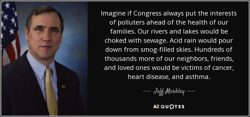 Imagine if Congress always put the interests of polluters ahead of the health of our families. Our rivers and lakes would be choked with sewage. Acid rain would pour down from smog-filled skies. Hundreds of thousands more of our neighbors, friends, and loved ones would be victims of cancer, heart disease, and asthma. - Jeff Merkley