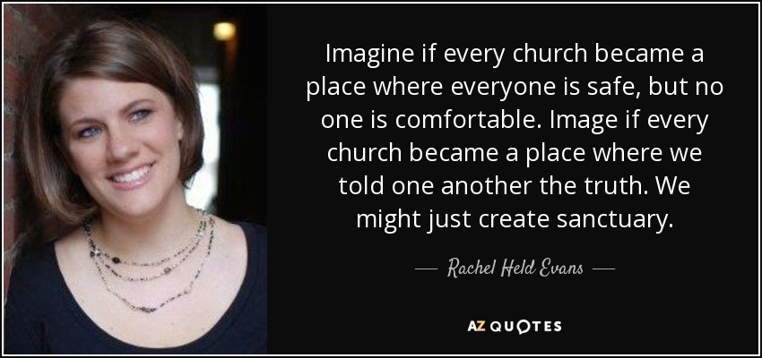 Imagine if every church became a place where everyone is safe, but no one is comfortable. Image if every church became a place where we told one another the truth. We might just create sanctuary. - Rachel Held Evans