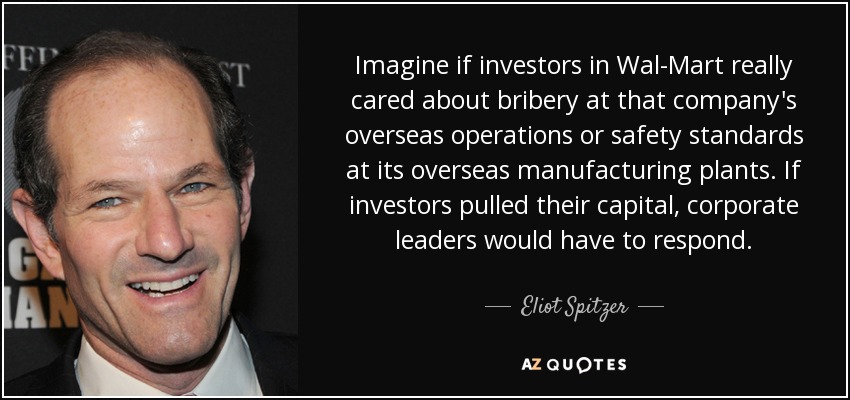 Imagine if investors in Wal-Mart really cared about bribery at that company's overseas operations or safety standards at its overseas manufacturing plants. If investors pulled their capital, corporate leaders would have to respond. - Eliot Spitzer