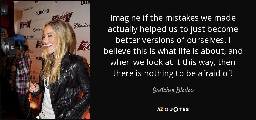 Imagine if the mistakes we made actually helped us to just become better versions of ourselves. I believe this is what life is about, and when we look at it this way, then there is nothing to be afraid of! - Gretchen Bleiler