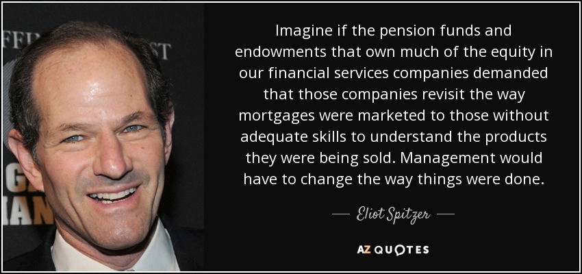 Imagine if the pension funds and endowments that own much of the equity in our financial services companies demanded that those companies revisit the way mortgages were marketed to those without adequate skills to understand the products they were being sold. Management would have to change the way things were done. - Eliot Spitzer