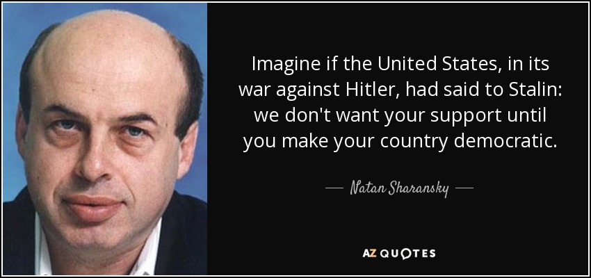 Imagine if the United States, in its war against Hitler, had said to Stalin: we don't want your support until you make your country democratic. - Natan Sharansky