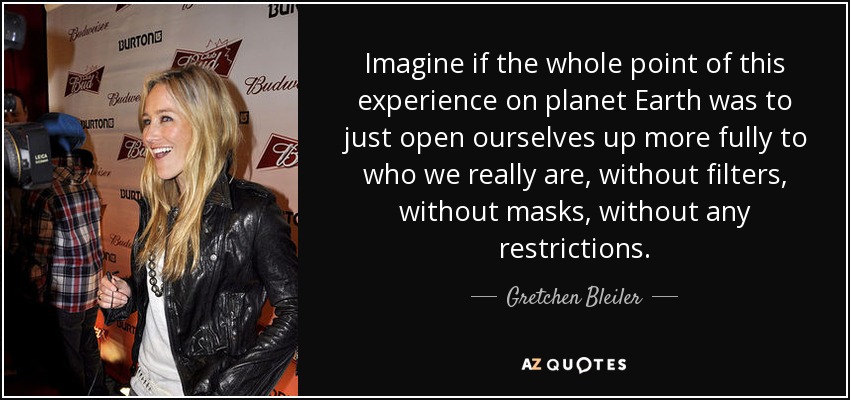 Imagine if the whole point of this experience on planet Earth was to just open ourselves up more fully to who we really are, without filters, without masks, without any restrictions. - Gretchen Bleiler