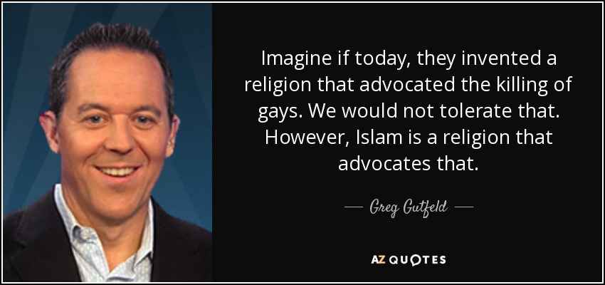 Imagine if today, they invented a religion that advocated the killing of gays. We would not tolerate that. However, Islam is a religion that advocates that. - Greg Gutfeld