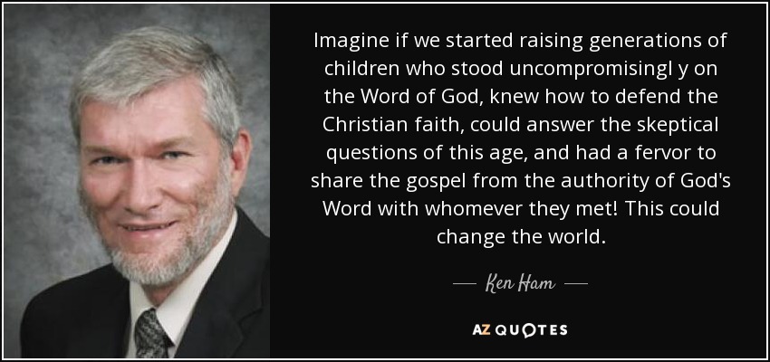 Imagine if we started raising generations of children who stood uncompromisingl y on the Word of God, knew how to defend the Christian faith, could answer the skeptical questions of this age, and had a fervor to share the gospel from the authority of God's Word with whomever they met! This could change the world. - Ken Ham