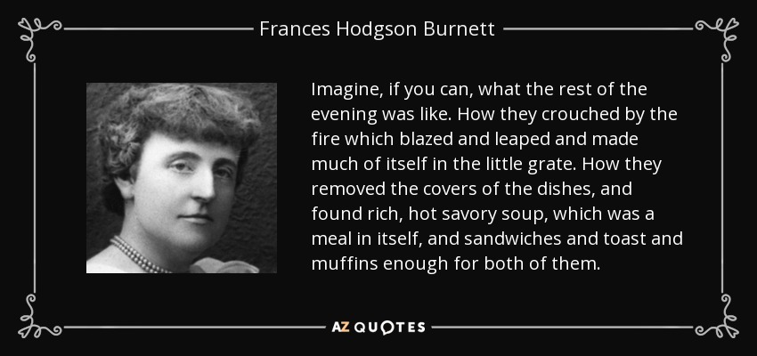 Imagine, if you can, what the rest of the evening was like. How they crouched by the fire which blazed and leaped and made much of itself in the little grate. How they removed the covers of the dishes, and found rich, hot savory soup, which was a meal in itself, and sandwiches and toast and muffins enough for both of them. - Frances Hodgson Burnett