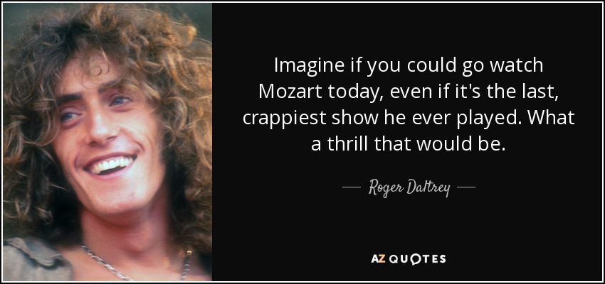 Imagine if you could go watch Mozart today, even if it's the last, crappiest show he ever played. What a thrill that would be. - Roger Daltrey