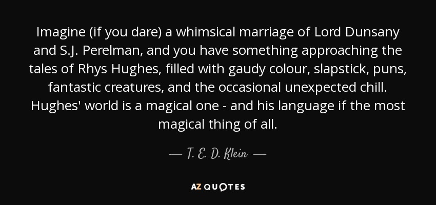 Imagine (if you dare) a whimsical marriage of Lord Dunsany and S.J. Perelman, and you have something approaching the tales of Rhys Hughes, filled with gaudy colour, slapstick, puns, fantastic creatures, and the occasional unexpected chill. Hughes' world is a magical one - and his language if the most magical thing of all. - T. E. D. Klein