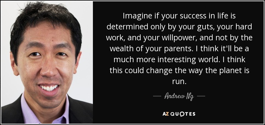 Imagine if your success in life is determined only by your guts, your hard work, and your willpower, and not by the wealth of your parents. I think it'll be a much more interesting world. I think this could change the way the planet is run. - Andrew Ng