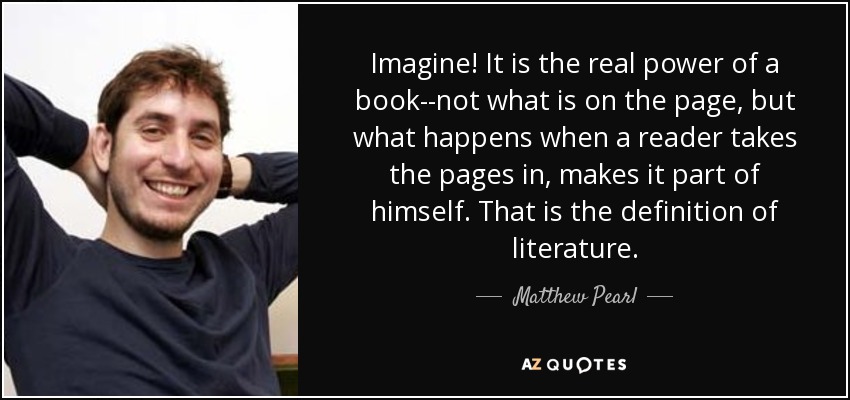 Imagine! It is the real power of a book--not what is on the page, but what happens when a reader takes the pages in, makes it part of himself. That is the definition of literature. - Matthew Pearl