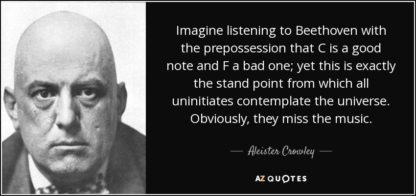 Imagine listening to Beethoven with the prepossession that C is a good note and F a bad one; yet this is exactly the stand point from which all uninitiates contemplate the universe. Obviously, they miss the music. - Aleister Crowley