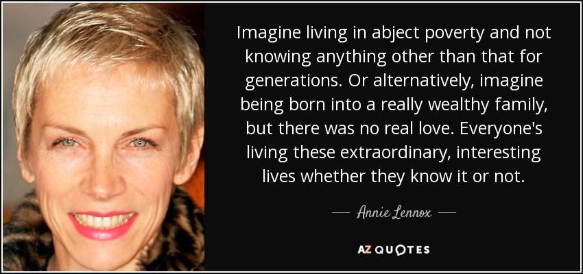 Imagine living in abject poverty and not knowing anything other than that for generations. Or alternatively, imagine being born into a really wealthy family, but there was no real love. Everyone's living these extraordinary, interesting lives whether they know it or not. - Annie Lennox