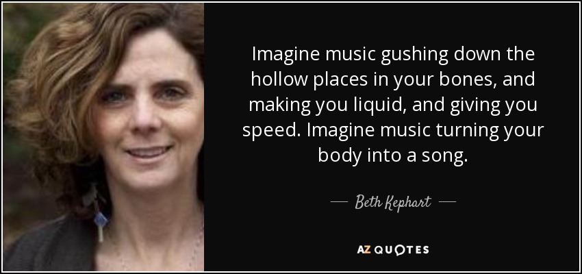 Imagine music gushing down the hollow places in your bones, and making you liquid, and giving you speed. Imagine music turning your body into a song. - Beth Kephart